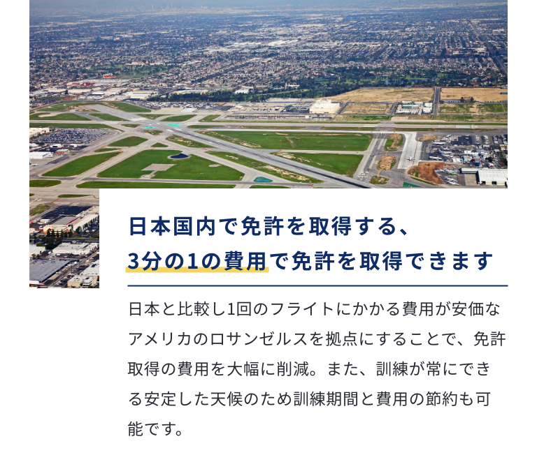 日本国内で免許を取得する、3分の1の費用で免許を取得できます アメリカ（ロサンゼルス）拠点で取得することで、免許取得費用を大幅に削減。慣れない土地での免許取得が不安という方にもリラックスして参加いただけるよう、宿泊施設など設備も整えています。